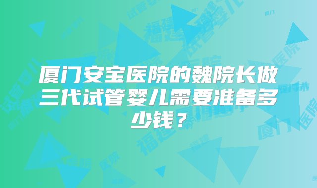 厦门安宝医院的魏院长做三代试管婴儿需要准备多少钱？