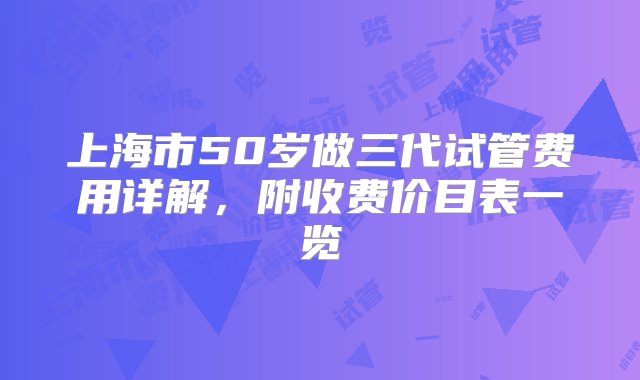 上海市50岁做三代试管费用详解，附收费价目表一览