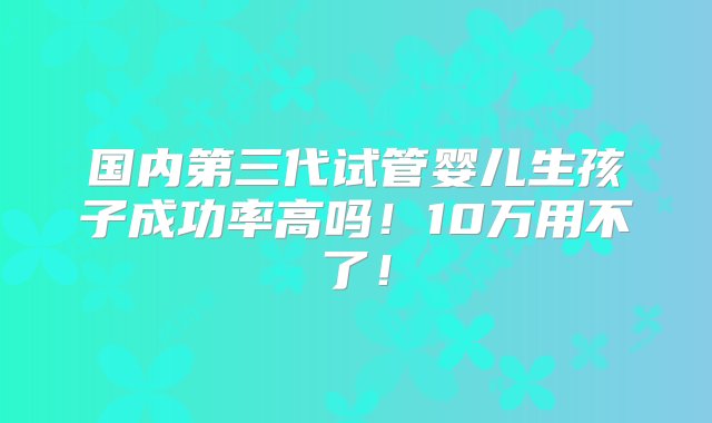 国内第三代试管婴儿生孩子成功率高吗！10万用不了！