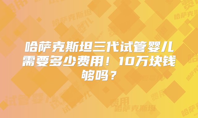 哈萨克斯坦三代试管婴儿需要多少费用！10万块钱够吗？