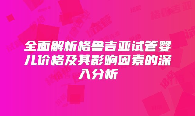 全面解析格鲁吉亚试管婴儿价格及其影响因素的深入分析