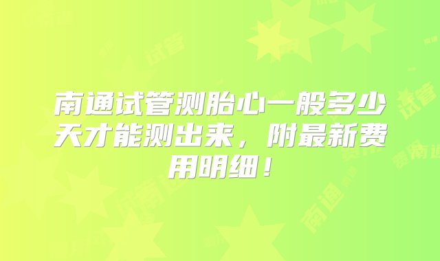 南通试管测胎心一般多少天才能测出来，附最新费用明细！