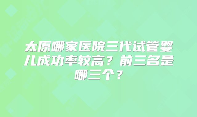 太原哪家医院三代试管婴儿成功率较高？前三名是哪三个？