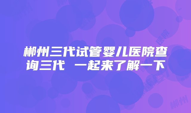 郴州三代试管婴儿医院查询三代 一起来了解一下