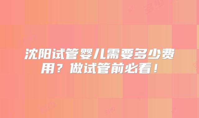 沈阳试管婴儿需要多少费用？做试管前必看！