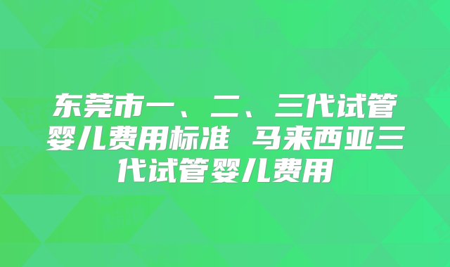 东莞市一、二、三代试管婴儿费用标准 马来西亚三代试管婴儿费用