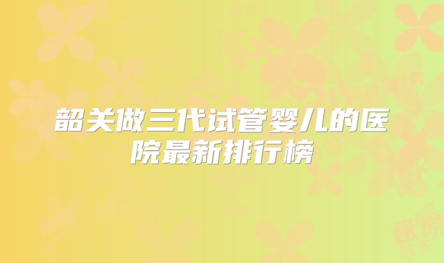 韶关做三代试管婴儿的医院最新排行榜