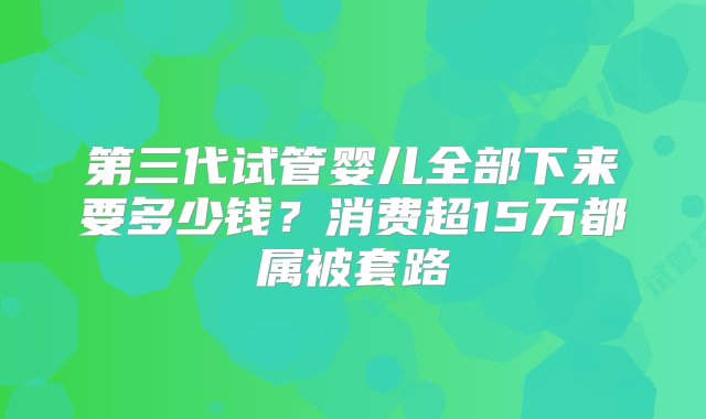 第三代试管婴儿全部下来要多少钱？消费超15万都属被套路