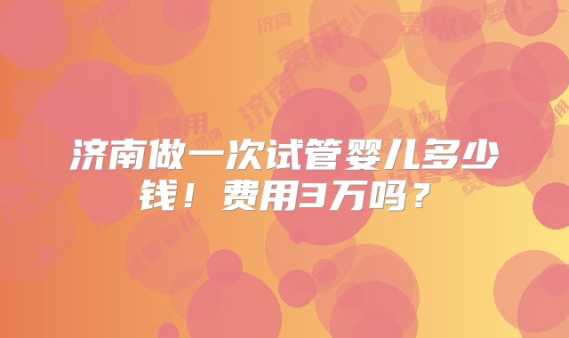 济南做一次试管婴儿多少钱！费用3万吗？