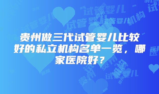 贵州做三代试管婴儿比较好的私立机构名单一览，哪家医院好？