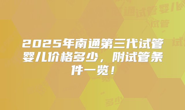 2025年南通第三代试管婴儿价格多少，附试管条件一览！