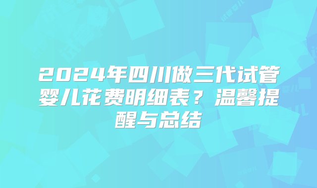 2024年四川做三代试管婴儿花费明细表？温馨提醒与总结