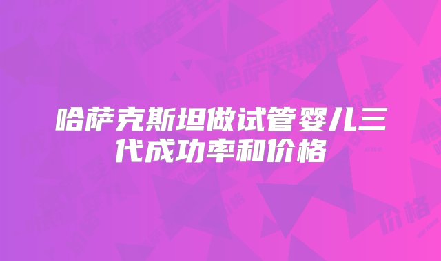 哈萨克斯坦做试管婴儿三代成功率和价格