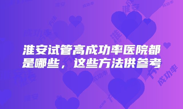 淮安试管高成功率医院都是哪些，这些方法供参考