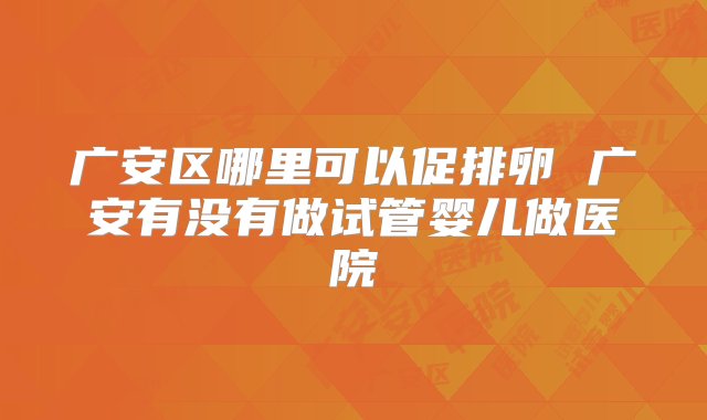 广安区哪里可以促排卵 广安有没有做试管婴儿做医院