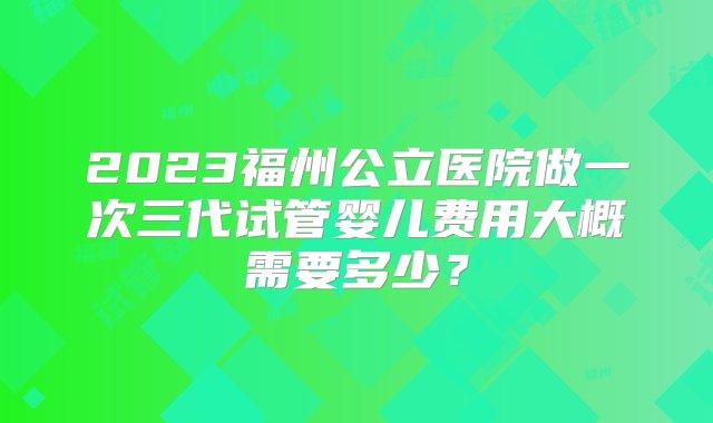 2023福州公立医院做一次三代试管婴儿费用大概需要多少？