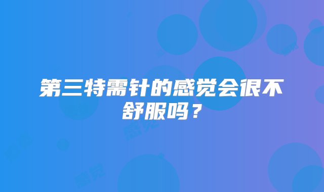 第三特需针的感觉会很不舒服吗？