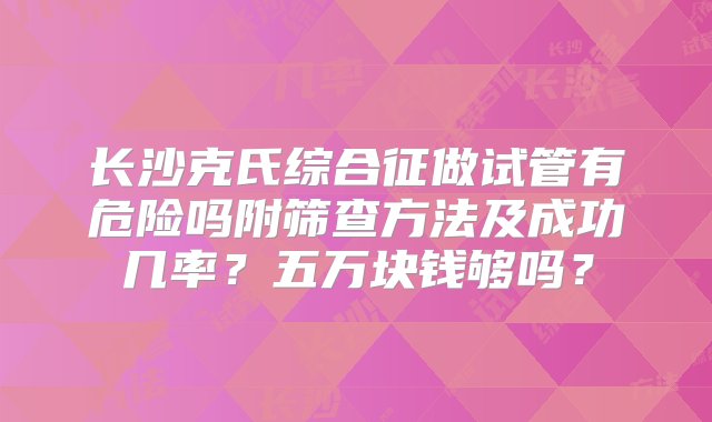 长沙克氏综合征做试管有危险吗附筛查方法及成功几率？五万块钱够吗？