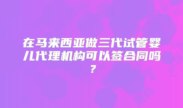 在马来西亚做三代试管婴儿代理机构可以签合同吗？