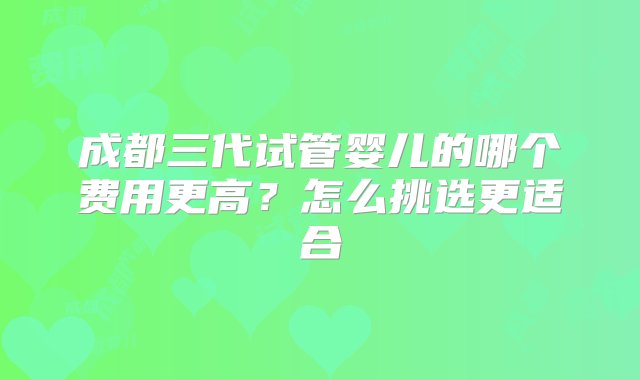 成都三代试管婴儿的哪个费用更高？怎么挑选更适合