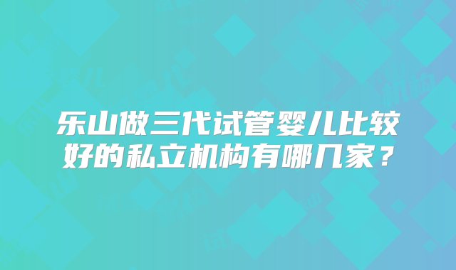 乐山做三代试管婴儿比较好的私立机构有哪几家？