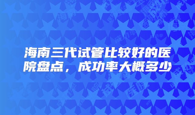 海南三代试管比较好的医院盘点，成功率大概多少