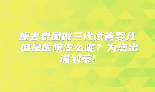 想去泰国做三代试管婴儿,但是医院怎么呢？为您出谋划策!