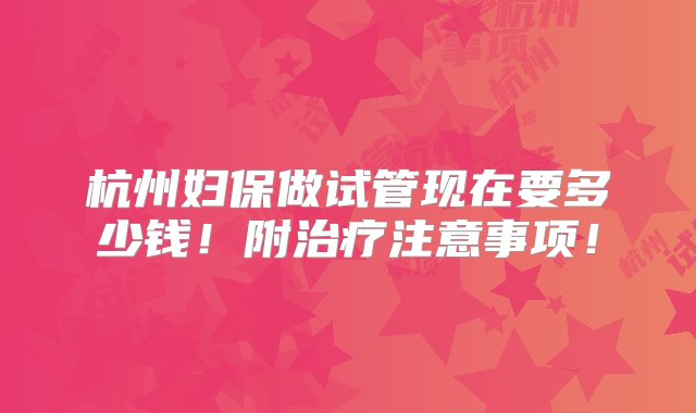 杭州妇保做试管现在要多少钱！附治疗注意事项！