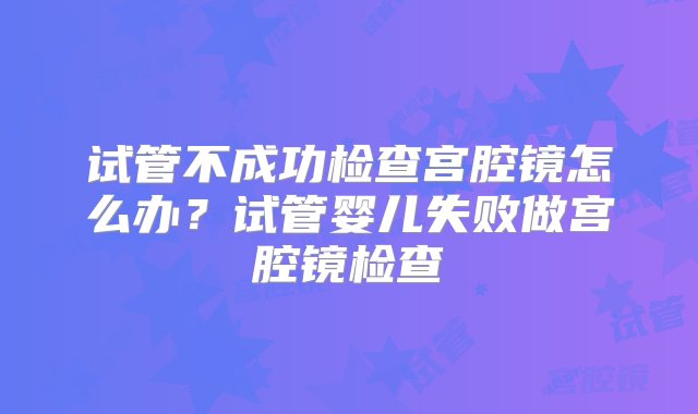 试管不成功检查宫腔镜怎么办？试管婴儿失败做宫腔镜检查