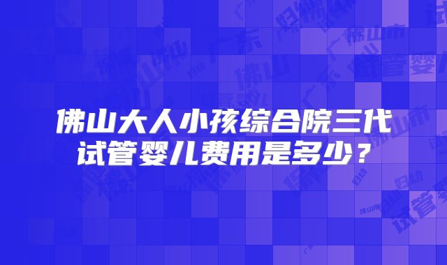 佛山大人小孩综合院三代试管婴儿费用是多少？