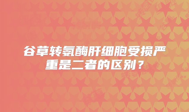 谷草转氨酶肝细胞受损严重是二者的区别？