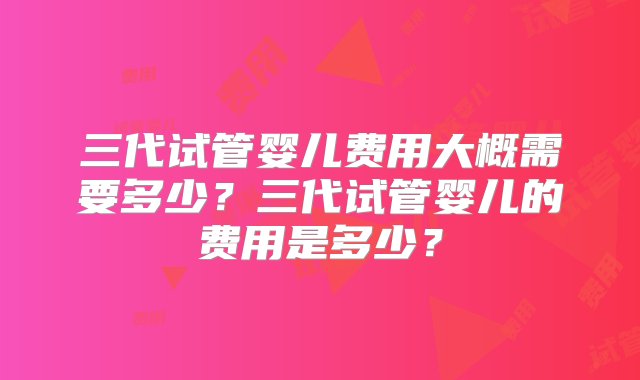 三代试管婴儿费用大概需要多少？三代试管婴儿的费用是多少？