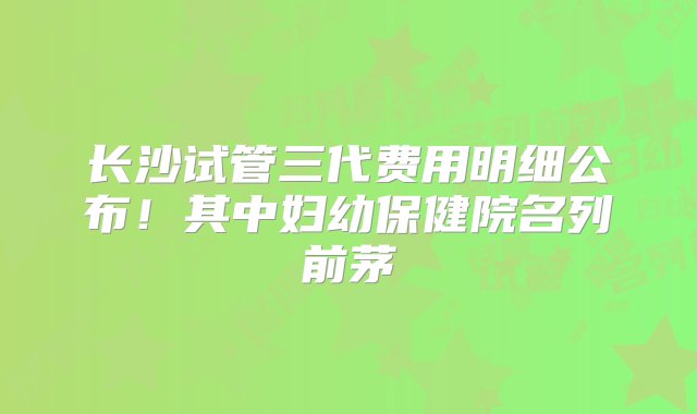 长沙试管三代费用明细公布！其中妇幼保健院名列前茅