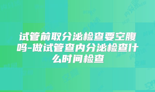 试管前取分泌检查要空腹吗-做试管查内分泌检查什么时间检查