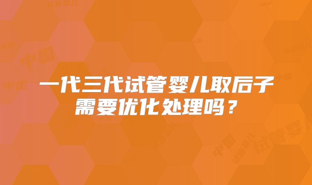 一代三代试管婴儿取后子需要优化处理吗？