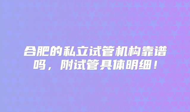 合肥的私立试管机构靠谱吗，附试管具体明细！