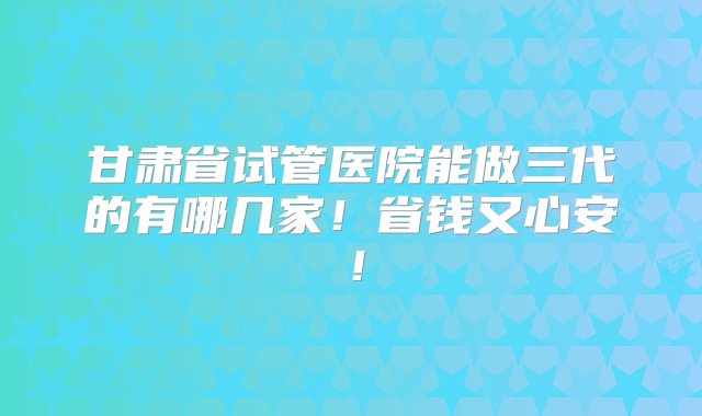 甘肃省试管医院能做三代的有哪几家！省钱又心安！