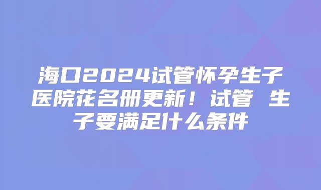 海口2024试管怀孕生子医院花名册更新！试管 生子要满足什么条件