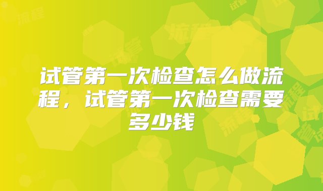 试管第一次检查怎么做流程，试管第一次检查需要多少钱