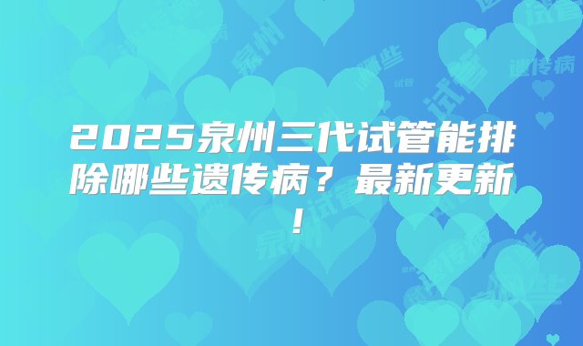 2025泉州三代试管能排除哪些遗传病？最新更新！