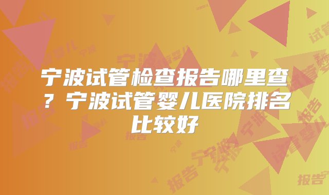 宁波试管检查报告哪里查？宁波试管婴儿医院排名比较好