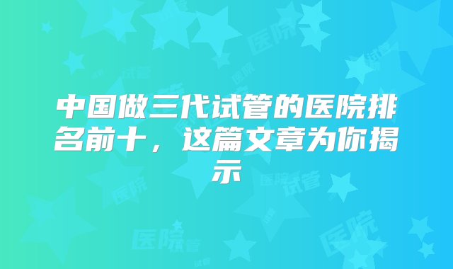 中国做三代试管的医院排名前十，这篇文章为你揭示