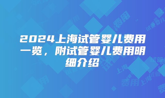 2024上海试管婴儿费用一览，附试管婴儿费用明细介绍