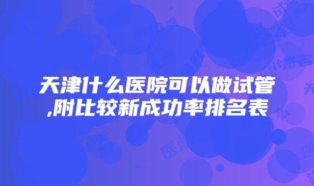 天津什么医院可以做试管,附比较新成功率排名表