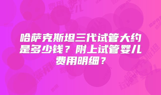 哈萨克斯坦三代试管大约是多少钱？附上试管婴儿费用明细？