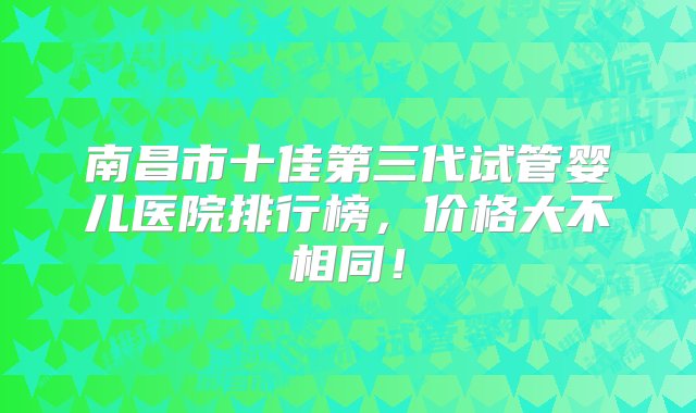 南昌市十佳第三代试管婴儿医院排行榜，价格大不相同！