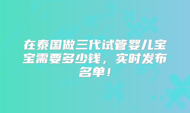 在泰国做三代试管婴儿宝宝需要多少钱，实时发布名单！