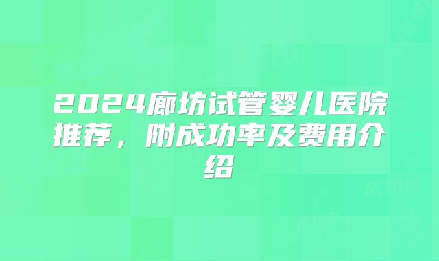 2024廊坊试管婴儿医院推荐，附成功率及费用介绍