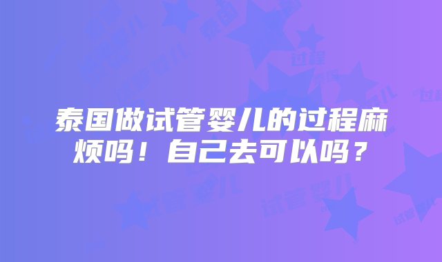 泰国做试管婴儿的过程麻烦吗！自己去可以吗？