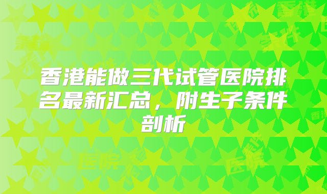 香港能做三代试管医院排名最新汇总，附生子条件剖析